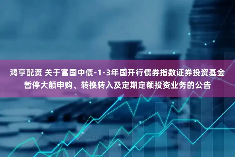 鸿亨配资 关于富国中债-1-3年国开行债券指数证券投资基金暂停大额申购、转换转入及定期定额投资业务的公告