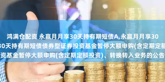 鸿满仓配资 永赢月月享30天持有期短债A,永赢月月享30天持有期短债C: 永赢月月享30天持有期短债债券型证券投资基金暂停大额申购(含定期定额投资)、转换转入业务的公告