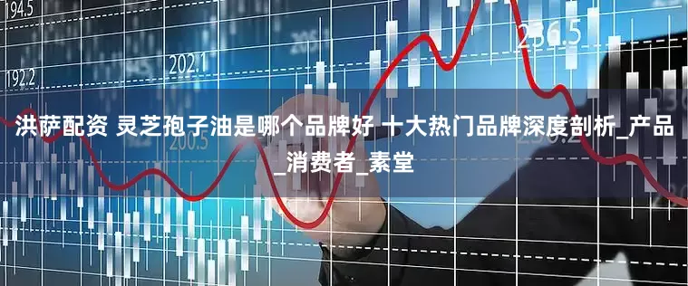 洪萨配资 灵芝孢子油是哪个品牌好 十大热门品牌深度剖析_产品_消费者_素堂