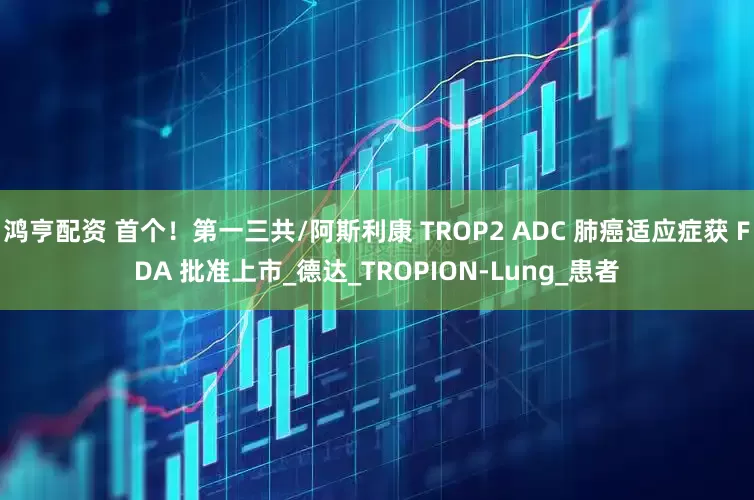 鸿亨配资 首个！第一三共/阿斯利康 TROP2 ADC 肺癌适应症获 FDA 批准上市_德达_TROPION-Lung_患者