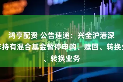 鸿亨配资 公告速递：兴全沪港深两年持有混合基金暂停申购、赎回、转换业务