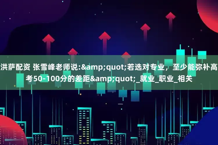 洪萨配资 张雪峰老师说:&quot;若选对专业，至少能弥补高考50-100分的差距&quot;_就业_职业_相关