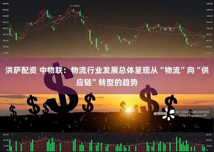 洪萨配资 中物联：物流行业发展总体呈现从“物流”向“供应链”转型的趋势