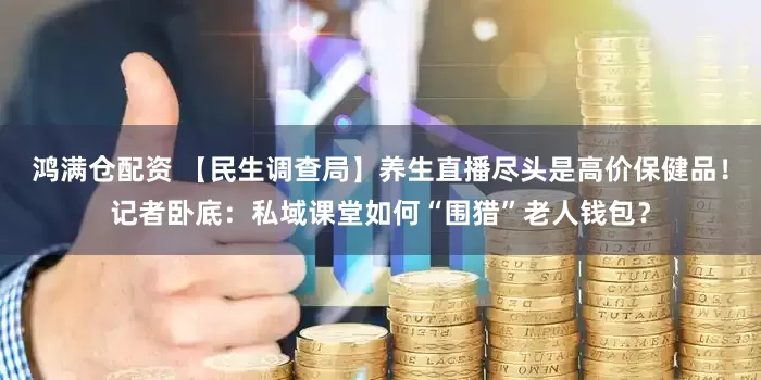 鸿满仓配资 【民生调查局】养生直播尽头是高价保健品！记者卧底：私域课堂如何“围猎”老人钱包？