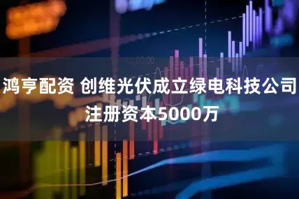 鸿亨配资 创维光伏成立绿电科技公司 注册资本5000万