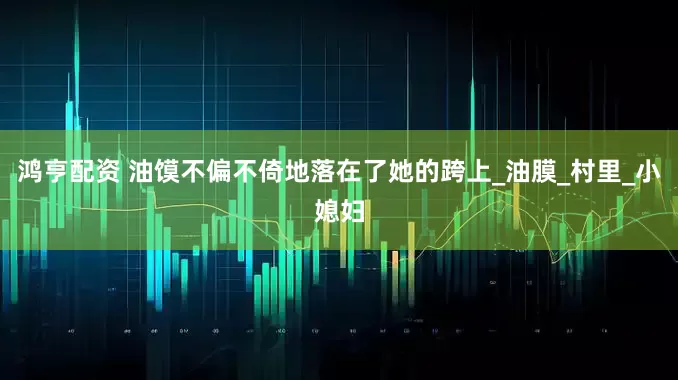 鸿亨配资 油馍不偏不倚地落在了她的跨上_油膜_村里_小媳妇