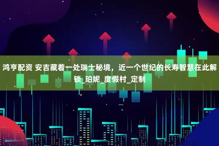 鸿亨配资 安吉藏着一处瑞士秘境，近一个世纪的长寿智慧在此解锁_珀妮_度假村_定制