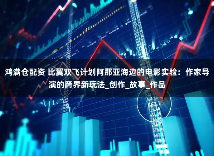 鸿满仓配资 比翼双飞计划阿那亚海边的电影实验：作家导演的跨界新玩法_创作_故事_作品