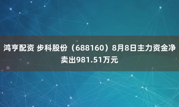 鸿亨配资 步科股份（688160）8月8日主力资金净卖出981.51万元