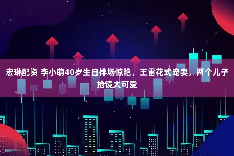 宏琳配资 李小萌40岁生日排场惊艳，王雷花式宠妻，两个儿子抢镜太可爱