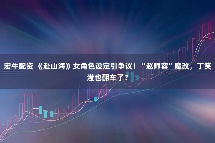 宏牛配资 《赴山海》女角色设定引争议！“赵师容”魔改，丁笑滢也翻车了？