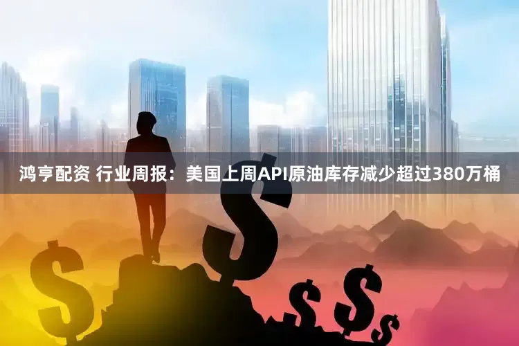 鸿亨配资 行业周报：美国上周API原油库存减少超过380万桶