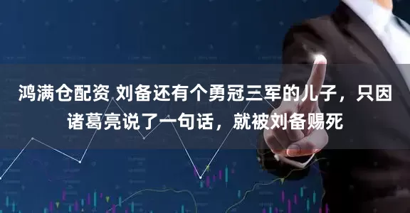 鸿满仓配资 刘备还有个勇冠三军的儿子，只因诸葛亮说了一句话，就被刘备赐死