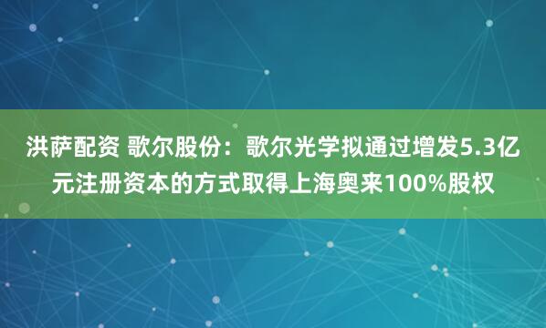 洪萨配资 歌尔股份：歌尔光学拟通过增发5.3亿元注册资本的方式取得上海奥来100%股权
