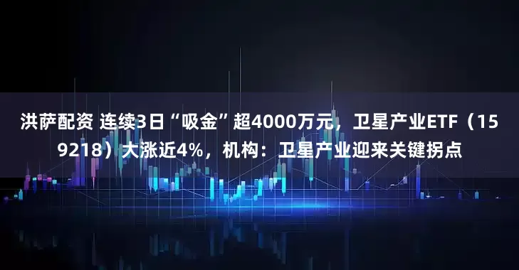 洪萨配资 连续3日“吸金”超4000万元，卫星产业ETF（159218）大涨近4%，机构：卫星产业迎来关键拐点