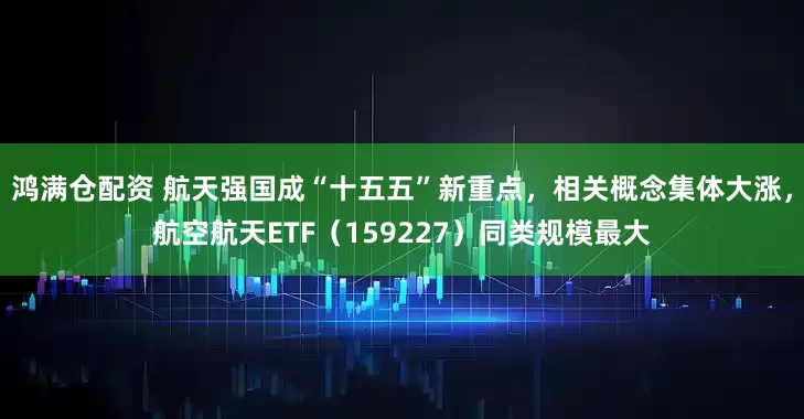 鸿满仓配资 航天强国成“十五五”新重点，相关概念集体大涨，航空航天ETF（159227）同类规模最大