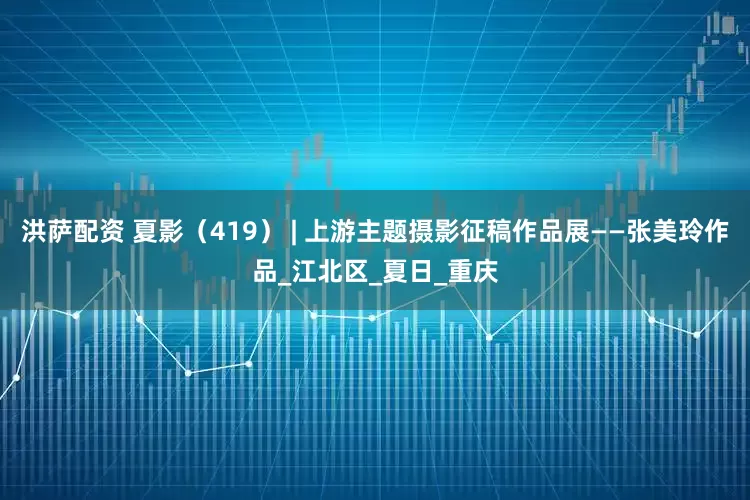 洪萨配资 夏影（419） | 上游主题摄影征稿作品展——张美玲作品_江北区_夏日_重庆