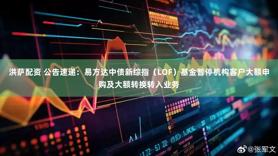 洪萨配资 公告速递：易方达中债新综指（LOF）基金暂停机构客户大额申购及大额转换转入业务