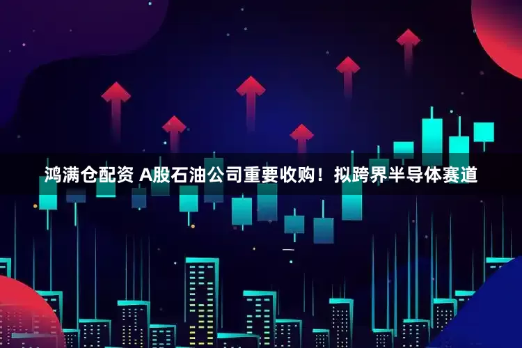 鸿满仓配资 A股石油公司重要收购！拟跨界半导体赛道