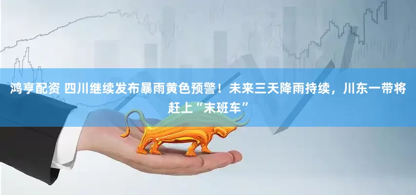 鸿亨配资 四川继续发布暴雨黄色预警!未来三天降雨持续,川东一带将赶上“末班车”