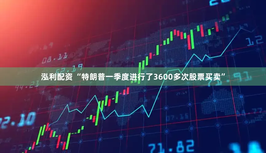 泓利配资 “特朗普一季度进行了3600多次股票买卖”