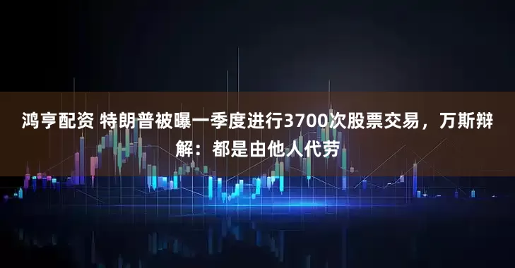 鸿亨配资 特朗普被曝一季度进行3700次股票交易，万斯辩解：都是由他人代劳