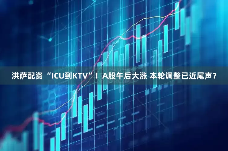 洪萨配资 “ICU到KTV”！A股午后大涨 本轮调整已近尾声？
