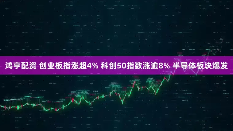 鸿亨配资 创业板指涨超4% 科创50指数涨逾8% 半导体板块爆发